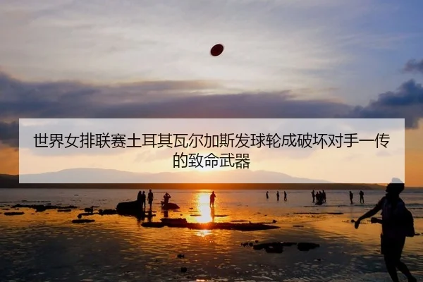 世界女排联赛土耳其瓦尔加斯发球轮成破坏对手一传的致命武器